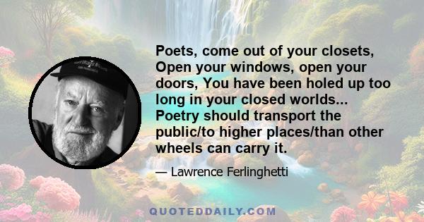 Poets, come out of your closets, Open your windows, open your doors, You have been holed up too long in your closed worlds... Poetry should transport the public/to higher places/than other wheels can carry it.