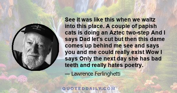 See it was like this when we waltz into this place. A couple of papish cats is doing an Aztec two-step And I says Dad let's cut but then this dame comes up behind me see and says you and me could really exist Wow I says 