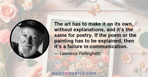 The art has to make it on its own, without explanations, and it’s the same for poetry. If the poem or the painting has to be explained, then it’s a failure in communication.