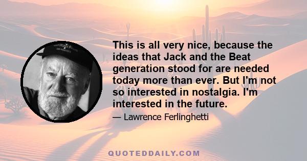 This is all very nice, because the ideas that Jack and the Beat generation stood for are needed today more than ever. But I'm not so interested in nostalgia. I'm interested in the future.