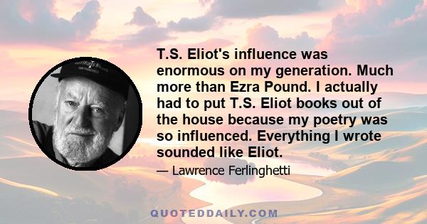 T.S. Eliot's influence was enormous on my generation. Much more than Ezra Pound. I actually had to put T.S. Eliot books out of the house because my poetry was so influenced. Everything I wrote sounded like Eliot.