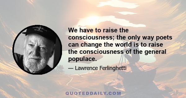 We have to raise the consciousness; the only way poets can change the world is to raise the consciousness of the general populace.