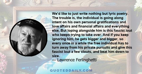 We'd like to just write nothing but lyric poetry. The trouble is, the individual is going along intent on his own personal gratifications and love affairs and financial affairs and everything else. But loping alongside