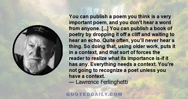 You can publish a poem you think is a very important poem, and you don't hear a word from anyone. [...] You can publish a book of poetry by dropping it off a cliff and waiting to hear an echo. Quite often, you'll never