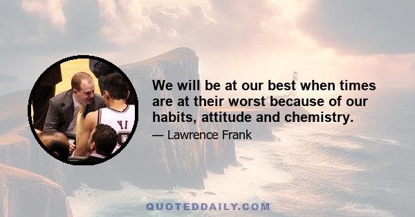 We will be at our best when times are at their worst because of our habits, attitude and chemistry.