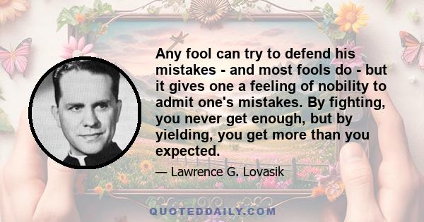 Any fool can try to defend his mistakes - and most fools do - but it gives one a feeling of nobility to admit one's mistakes. By fighting, you never get enough, but by yielding, you get more than you expected.