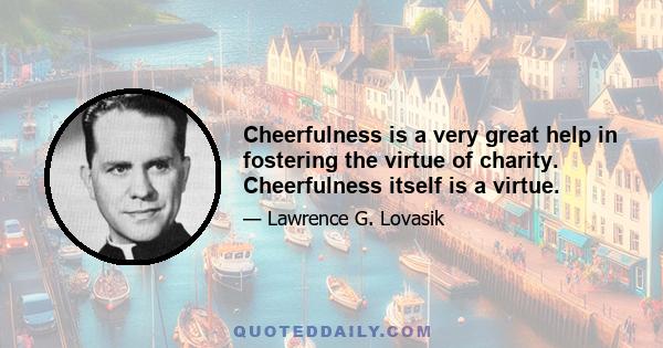 Cheerfulness is a very great help in fostering the virtue of charity. Cheerfulness itself is a virtue.