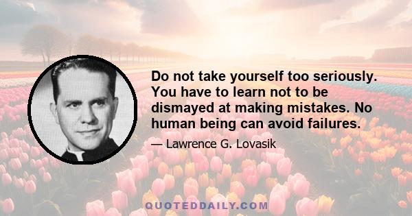 Do not take yourself too seriously. You have to learn not to be dismayed at making mistakes. No human being can avoid failures.