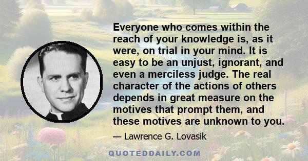 Everyone who comes within the reach of your knowledge is, as it were, on trial in your mind. It is easy to be an unjust, ignorant, and even a merciless judge. The real character of the actions of others depends in great 