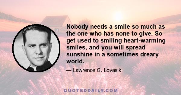 Nobody needs a smile so much as the one who has none to give. So get used to smiling heart-warming smiles, and you will spread sunshine in a sometimes dreary world.