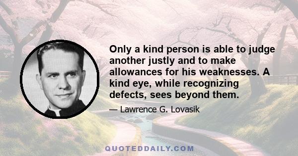 Only a kind person is able to judge another justly and to make allowances for his weaknesses. A kind eye, while recognizing defects, sees beyond them.