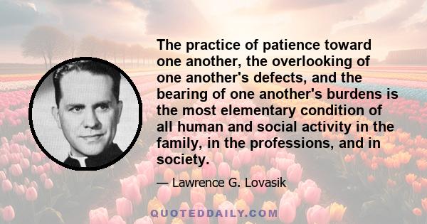 The practice of patience toward one another, the overlooking of one another's defects, and the bearing of one another's burdens is the most elementary condition of all human and social activity in the family, in the