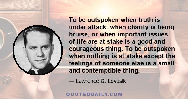 To be outspoken when truth is under attack, when charity is being bruise, or when important issues of life are at stake is a good and courageous thing. To be outspoken when nothing is at stake except the feelings of