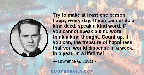 Try to make at least one person happy every day. If you cannot do a kind deed, speak a kind word. If you cannot speak a kind word, think a kind thought. Count up, if you can, the treasure of happiness that you would