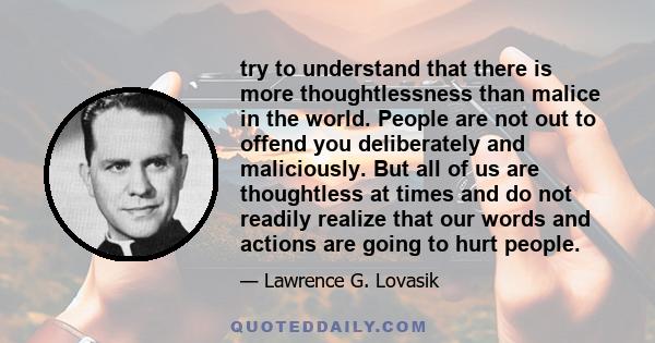 try to understand that there is more thoughtlessness than malice in the world. People are not out to offend you deliberately and maliciously. But all of us are thoughtless at times and do not readily realize that our