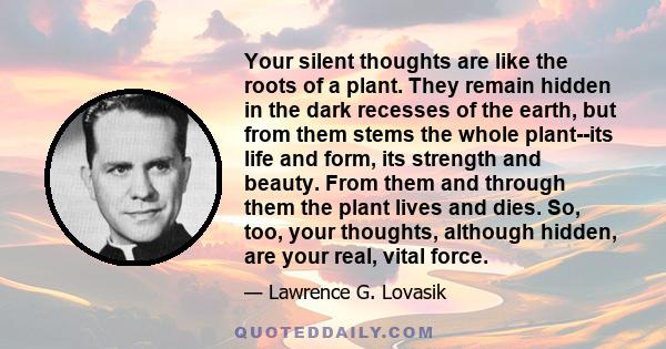 Your silent thoughts are like the roots of a plant. They remain hidden in the dark recesses of the earth, but from them stems the whole plant--its life and form, its strength and beauty. From them and through them the