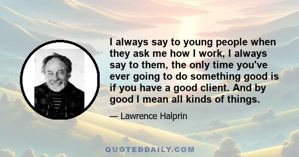 I always say to young people when they ask me how I work, I always say to them, the only time you've ever going to do something good is if you have a good client. And by good I mean all kinds of things.