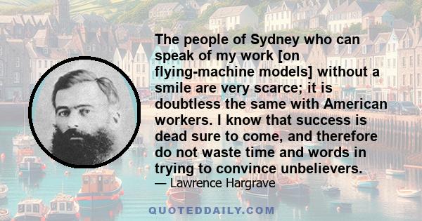 The people of Sydney who can speak of my work [on flying-machine models] without a smile are very scarce; it is doubtless the same with American workers. I know that success is dead sure to come, and therefore do not