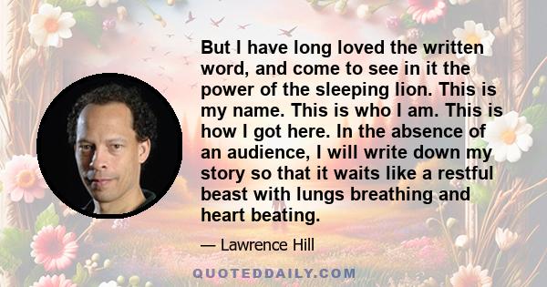 But I have long loved the written word, and come to see in it the power of the sleeping lion. This is my name. This is who I am. This is how I got here. In the absence of an audience, I will write down my story so that