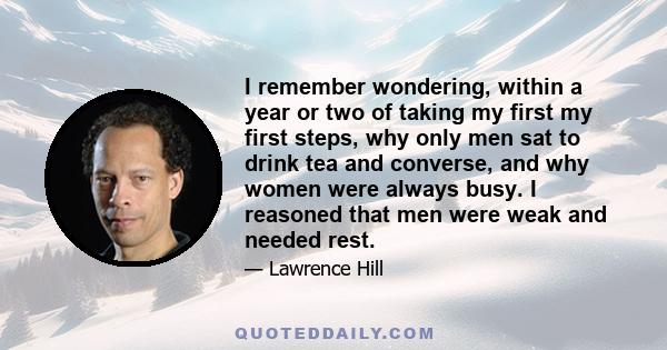 I remember wondering, within a year or two of taking my first my first steps, why only men sat to drink tea and converse, and why women were always busy. I reasoned that men were weak and needed rest.