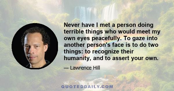 Never have I met a person doing terrible things who would meet my own eyes peacefully. To gaze into another person's face is to do two things: to recognize their humanity, and to assert your own.