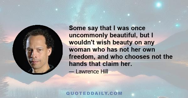 Some say that I was once uncommonly beautiful, but I wouldn't wish beauty on any woman who has not her own freedom, and who chooses not the hands that claim her.