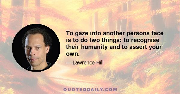 To gaze into another persons face is to do two things: to recognise their humanity and to assert your own.