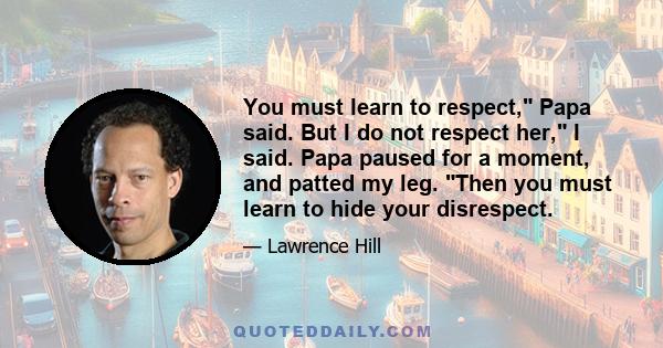 You must learn to respect, Papa said. But I do not respect her, I said. Papa paused for a moment, and patted my leg. Then you must learn to hide your disrespect.