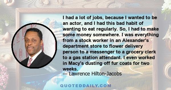 I had a lot of jobs, because I wanted to be an actor, and I had this bad habit of wanting to eat regularly. So, I had to make some money somewhere. I was everything from a stock worker in an Alexander's department store 