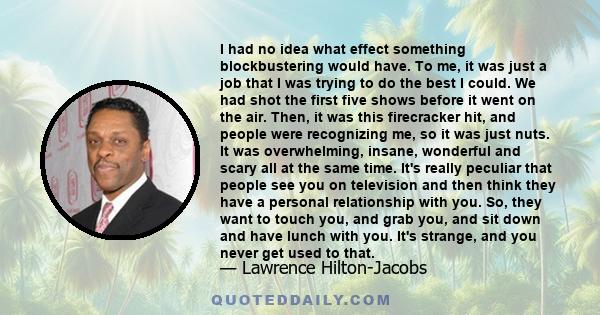 I had no idea what effect something blockbustering would have. To me, it was just a job that I was trying to do the best I could. We had shot the first five shows before it went on the air. Then, it was this firecracker 