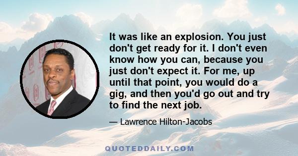 It was like an explosion. You just don't get ready for it. I don't even know how you can, because you just don't expect it. For me, up until that point, you would do a gig, and then you'd go out and try to find the next 