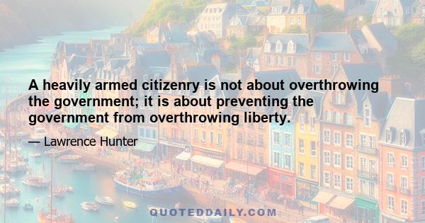 A heavily armed citizenry is not about overthrowing the government; it is about preventing the government from overthrowing liberty.