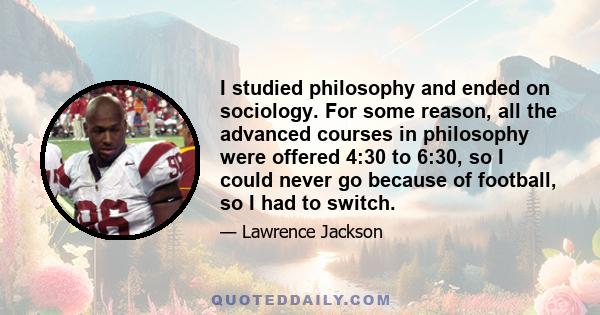 I studied philosophy and ended on sociology. For some reason, all the advanced courses in philosophy were offered 4:30 to 6:30, so I could never go because of football, so I had to switch.