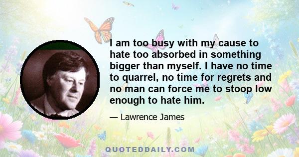 I am too busy with my cause to hate too absorbed in something bigger than myself. I have no time to quarrel, no time for regrets and no man can force me to stoop low enough to hate him.