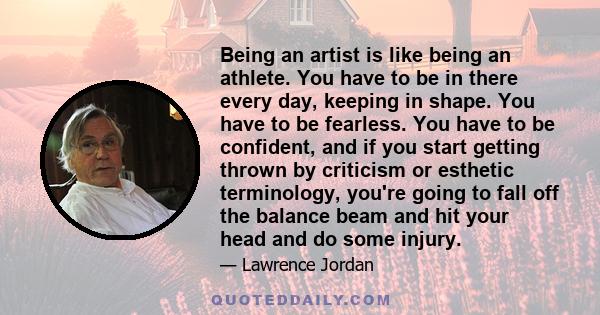 Being an artist is like being an athlete. You have to be in there every day, keeping in shape. You have to be fearless. You have to be confident, and if you start getting thrown by criticism or esthetic terminology,