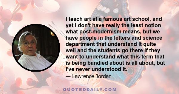 I teach art at a famous art school, and yet I don't have really the least notion what post-modernism means, but we have people in the letters and science department that understand it quite well and the students go