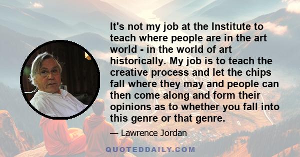 It's not my job at the Institute to teach where people are in the art world - in the world of art historically. My job is to teach the creative process and let the chips fall where they may and people can then come