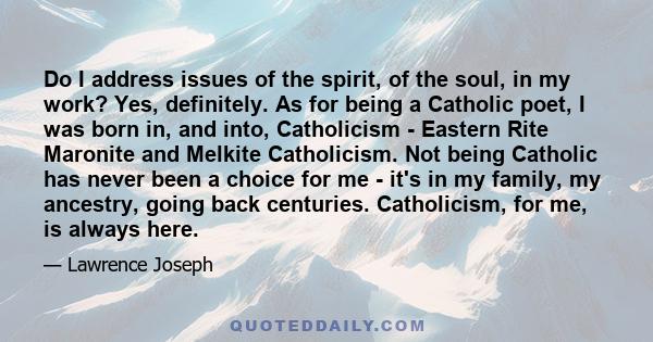 Do I address issues of the spirit, of the soul, in my work? Yes, definitely. As for being a Catholic poet, I was born in, and into, Catholicism - Eastern Rite Maronite and Melkite Catholicism. Not being Catholic has