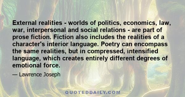 External realities - worlds of politics, economics, law, war, interpersonal and social relations - are part of prose fiction. Fiction also includes the realities of a character's interior language. Poetry can encompass