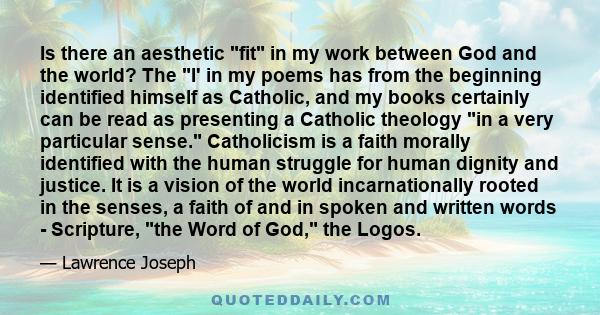 Is there an aesthetic fit in my work between God and the world? The I' in my poems has from the beginning identified himself as Catholic, and my books certainly can be read as presenting a Catholic theology in a very