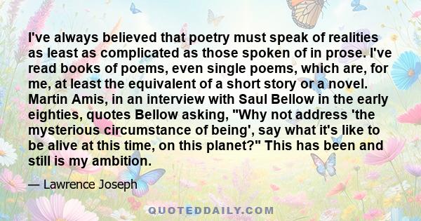 I've always believed that poetry must speak of realities as least as complicated as those spoken of in prose. I've read books of poems, even single poems, which are, for me, at least the equivalent of a short story or a 