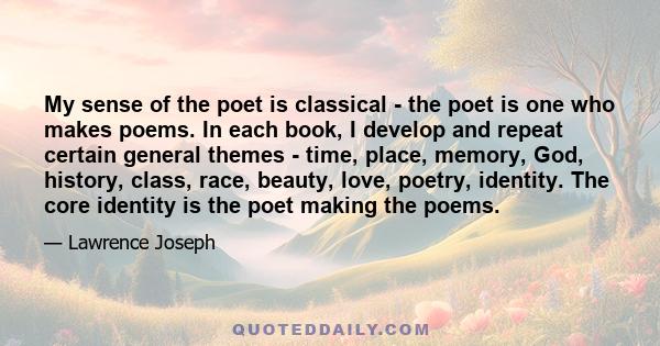 My sense of the poet is classical - the poet is one who makes poems. In each book, I develop and repeat certain general themes - time, place, memory, God, history, class, race, beauty, love, poetry, identity. The core