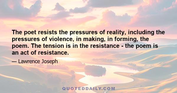 The poet resists the pressures of reality, including the pressures of violence, in making, in forming, the poem. The tension is in the resistance - the poem is an act of resistance.