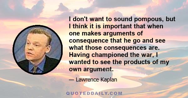 I don't want to sound pompous, but I think it is important that when one makes arguments of consequence that he go and see what those consequences are. Having championed the war, I wanted to see the products of my own