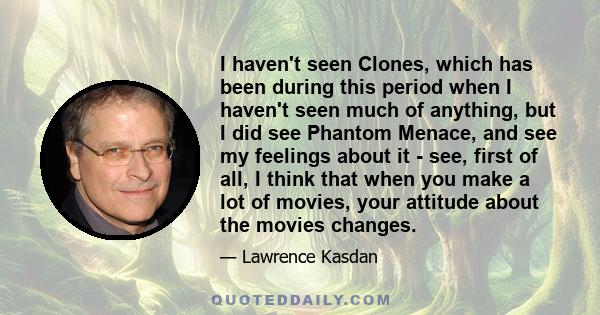 I haven't seen Clones, which has been during this period when I haven't seen much of anything, but I did see Phantom Menace, and see my feelings about it - see, first of all, I think that when you make a lot of movies,