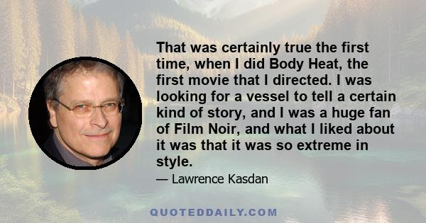 That was certainly true the first time, when I did Body Heat, the first movie that I directed. I was looking for a vessel to tell a certain kind of story, and I was a huge fan of Film Noir, and what I liked about it was 