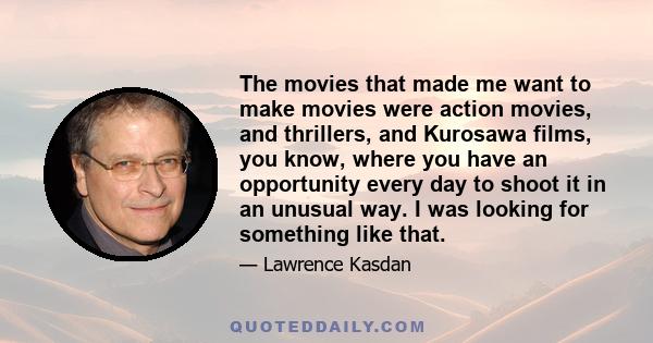 The movies that made me want to make movies were action movies, and thrillers, and Kurosawa films, you know, where you have an opportunity every day to shoot it in an unusual way. I was looking for something like that.