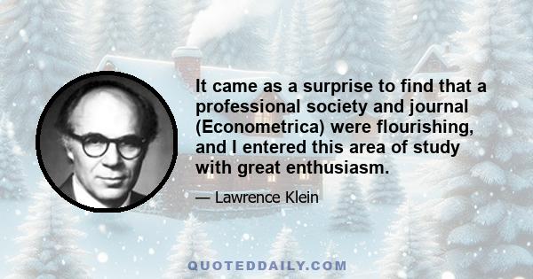 It came as a surprise to find that a professional society and journal (Econometrica) were flourishing, and I entered this area of study with great enthusiasm.