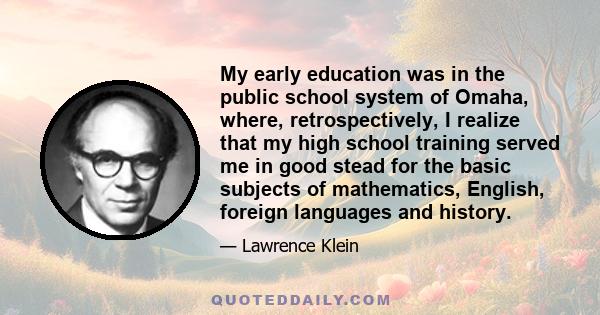 My early education was in the public school system of Omaha, where, retrospectively, I realize that my high school training served me in good stead for the basic subjects of mathematics, English, foreign languages and