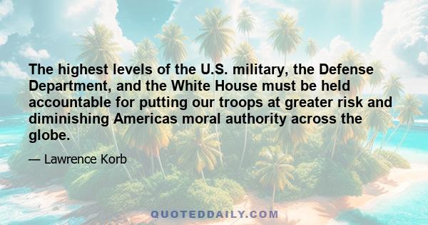 The highest levels of the U.S. military, the Defense Department, and the White House must be held accountable for putting our troops at greater risk and diminishing Americas moral authority across the globe.